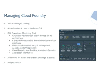 Managing Cloud Foundry
• A local managed offering
• Administrative Access to the Bosh CLI
• IBM Operations Monitoring Tool
• Graphical view of Bosh health metrics for the
environment
• Console connectivity to all Bosh managed virtual
machines
• Bosh virtual machine and job management
operations start/stop/restart
• Cloud Foundry and Buildpack version information
• Application information
• API control for install and updates (manage at scale)
• Air-gap support
 