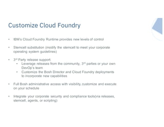 Customize Cloud Foundry
• IBM’s Cloud Foundry Runtime provides new levels of control
• Stemcell substitution (modify the stemcell to meet your corporate
operating system guidelines)
• 3rd Party release support:
• Leverage releases from the community, 3rd parties or your own
DevOp’s team
• Customize the Bosh Director and Cloud Foundry deployments
to incorporate new capabilities
• Full Bosh administrative access with visibility, customize and execute
on your schedule
• Integrate your corporate security and compliance tools(via releases,
stemcell, agents, or scripting)
 
