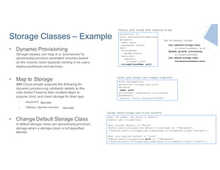 Storage Classes – Example
• Dynamic Provisioning
Storage classes can map to a “provisioner” to
dynamically provision persistent volumes based
on the volume claim requests coming in as users
deploy workloads and services.
• Map to Storage
IBM Cloud private supports the following for
dynamic provisioning,abstracts details so the
user doesn’t need to take multiple steps to
acquire, bind, and claim storage for their app:
• GlusterFS learn more
• VMware vSphere volumes learn more
• Change Default Storage Class
A default storage class can dynamically provision
storage when a storage class is not specified.
learn more
apiVersion: v1
kind: PersistentVolumeClaim
metadata:
name: mypvc
namespace: testns
spec:
accessModes:
- ReadWriteOnce
resources:
requests:
storage: 100Gi
storageClassName: gold
Claiming ‘gold’ storage when deploying an app
Use selected storage class:
storageClassName: gold
Disable dynamic provisioning:
storageClassName:
Use default storage class:
storageClassName: gold
Tips for claiming storage:
kind: StorageClass
apiVersion: storage.k8s.io/v1
metadata:
name: gold
provisioner: kubernetes.io/glusterfs
parameters:
resturl: “http://glusterIP:8080”
Create ‘gold’ storage class, mapped to glusterfs
#get the names, see which is default
kubectl get storageclass
#set current default to “false”
kubectl patch storageclass default-class-name -p '{"metadata":
{"annotations":{"storageclass.kubernetes.io/is-default-class":"false"}}}’
#set your desired default to “true”
kubectl patch storageclass gold -p '{"metadata":
{"annotations":{"storageclass.kubernetes.io/is-default-class":"true"}}}'
Change default storage class to your GlusterFS
 
