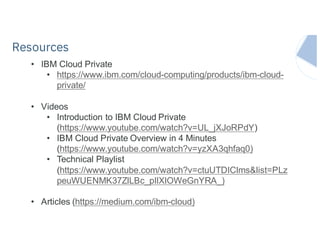 IBM Systems
• IBM Cloud Private
• https://www.ibm.com/cloud-computing/products/ibm-cloud-
private/
• Videos
• Introduction to IBM Cloud Private
(https://www.youtube.com/watch?v=UL_jXJoRPdY)
• IBM Cloud Private Overview in 4 Minutes
(https://www.youtube.com/watch?v=yzXA3qhfaq0)
• Technical Playlist
(https://www.youtube.com/watch?v=ctuUTDIClms&list=PLz
peuWUENMK37ZlLBc_pIlXlOWeGnYRA_)
• Articles (https://medium.com/ibm-cloud)
Resources
 