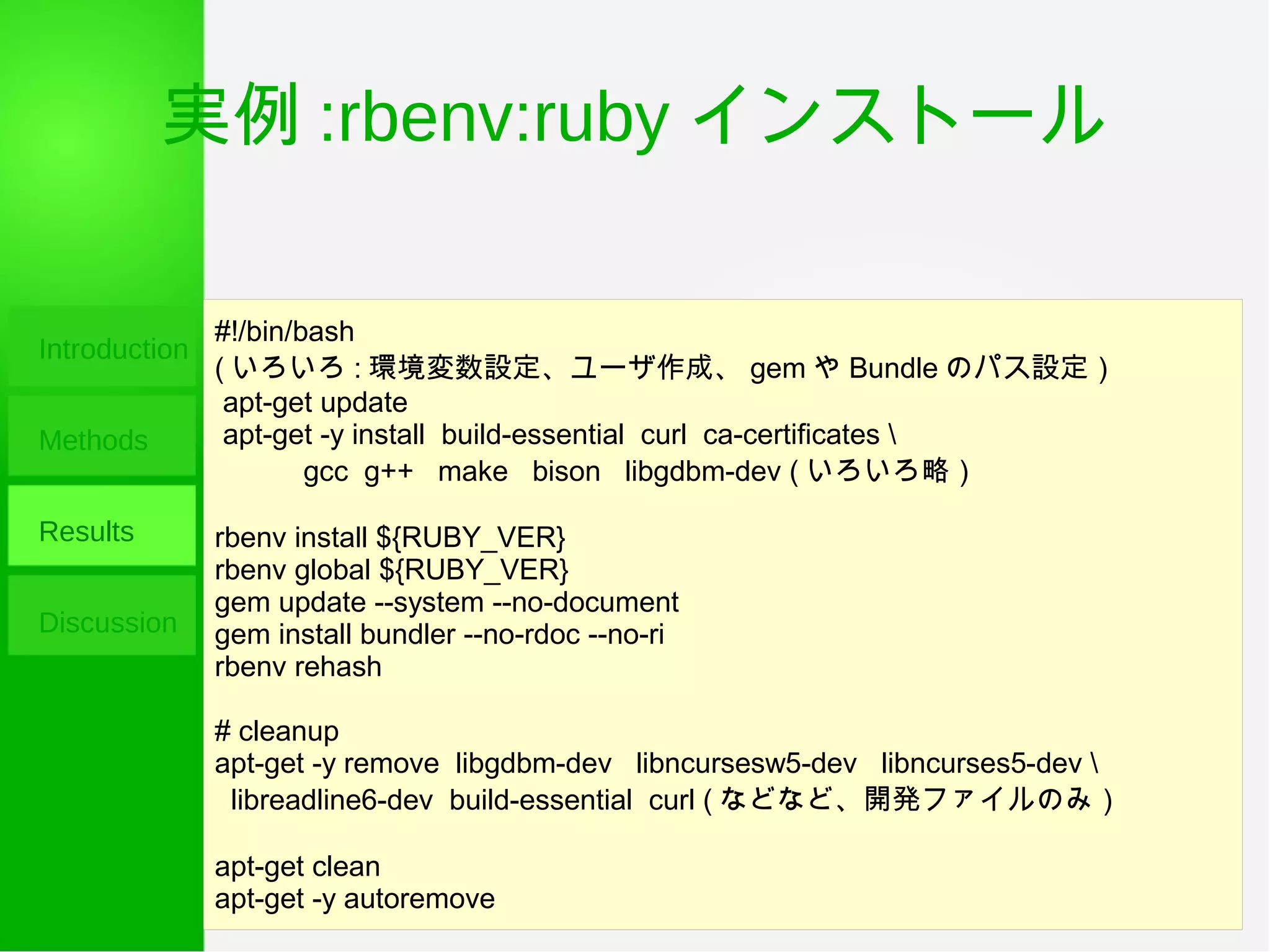 実例 :rbenv:ruby インストール
Introduction
Methods
Results
Discussion
#!/bin/bash
( いろいろ : 環境変数設定、ユーザ作成、 gem や Bundle のパス設定）
apt-get update
apt-get -y install build-essential curl ca-certificates 
gcc g++ make bison libgdbm-dev ( いろいろ略）
rbenv install ${RUBY_VER}
rbenv global ${RUBY_VER}
gem update --system --no-document
gem install bundler --no-rdoc --no-ri
rbenv rehash
# cleanup
apt-get -y remove libgdbm-dev libncursesw5-dev libncurses5-dev 
libreadline6-dev build-essential curl ( などなど、開発ファイルのみ）
apt-get clean
apt-get -y autoremove
 