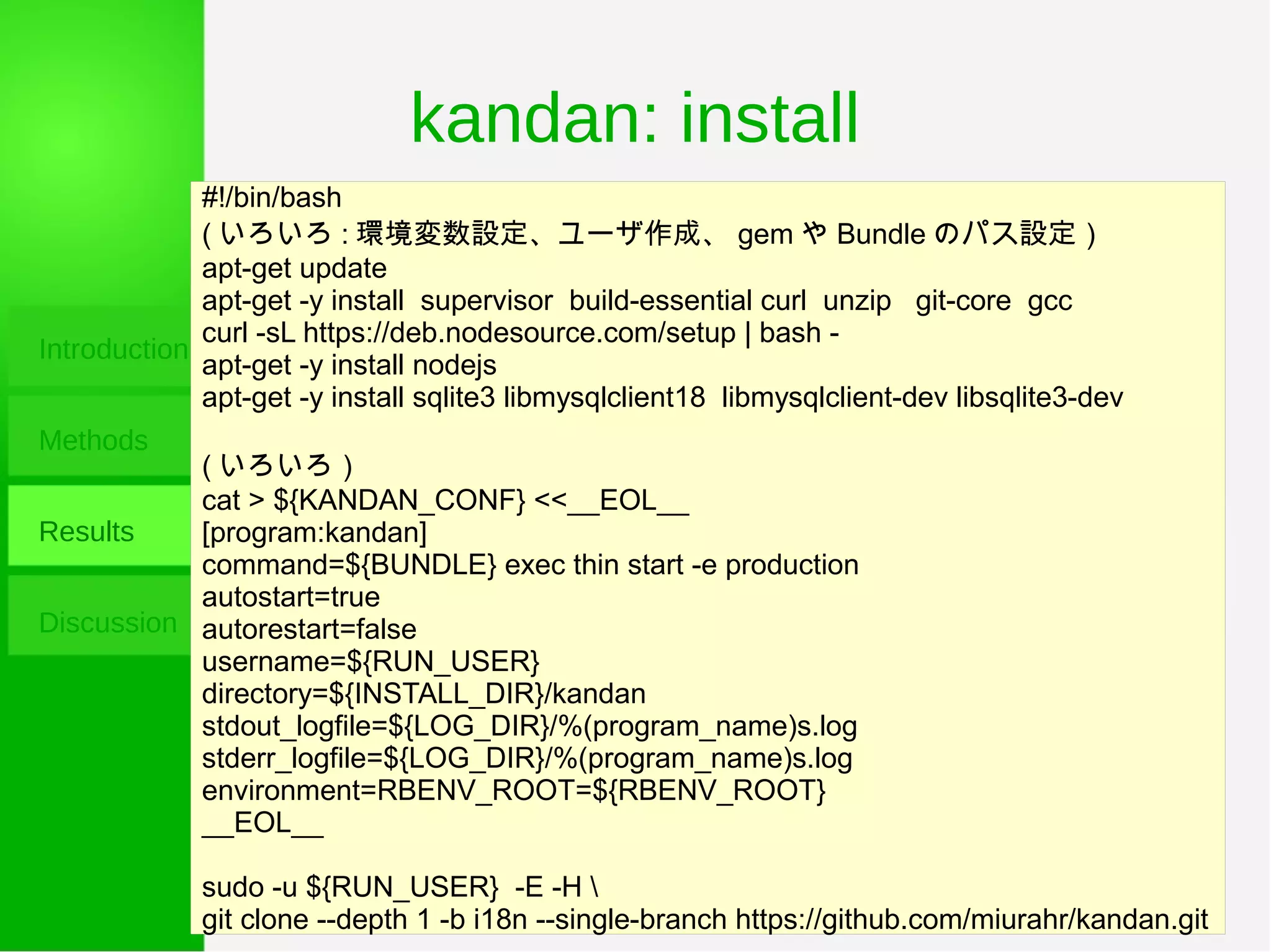 kandan: install
Introduction
Methods
Results
Discussion
#!/bin/bash
( いろいろ : 環境変数設定、ユーザ作成、 gem や Bundle のパス設定）
apt-get update
apt-get -y install supervisor build-essential curl unzip git-core gcc
curl -sL https://deb.nodesource.com/setup | bash -
apt-get -y install nodejs
apt-get -y install sqlite3 libmysqlclient18 libmysqlclient-dev libsqlite3-dev
( いろいろ）
cat > ${KANDAN_CONF} <<__EOL__
[program:kandan]
command=${BUNDLE} exec thin start -e production
autostart=true
autorestart=false
username=${RUN_USER}
directory=${INSTALL_DIR}/kandan
stdout_logfile=${LOG_DIR}/%(program_name)s.log
stderr_logfile=${LOG_DIR}/%(program_name)s.log
environment=RBENV_ROOT=${RBENV_ROOT}
__EOL__
sudo -u ${RUN_USER} -E -H 
git clone --depth 1 -b i18n --single-branch https://github.com/miurahr/kandan.git
 