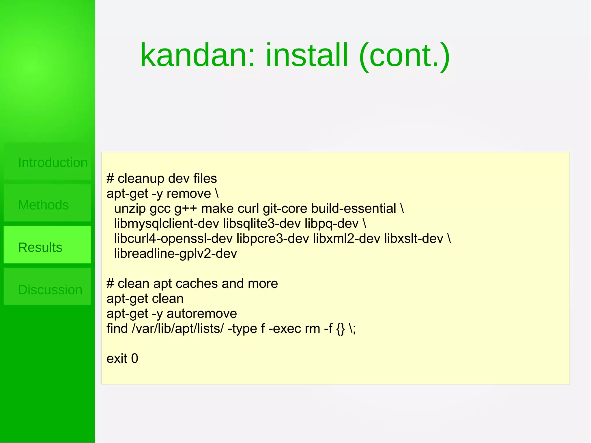 kandan: install (cont.)
Introduction
Methods
Results
Discussion
# cleanup dev files
apt-get -y remove 
unzip gcc g++ make curl git-core build-essential 
libmysqlclient-dev libsqlite3-dev libpq-dev 
libcurl4-openssl-dev libpcre3-dev libxml2-dev libxslt-dev 
libreadline-gplv2-dev
# clean apt caches and more
apt-get clean
apt-get -y autoremove
find /var/lib/apt/lists/ -type f -exec rm -f {} ;
exit 0
 