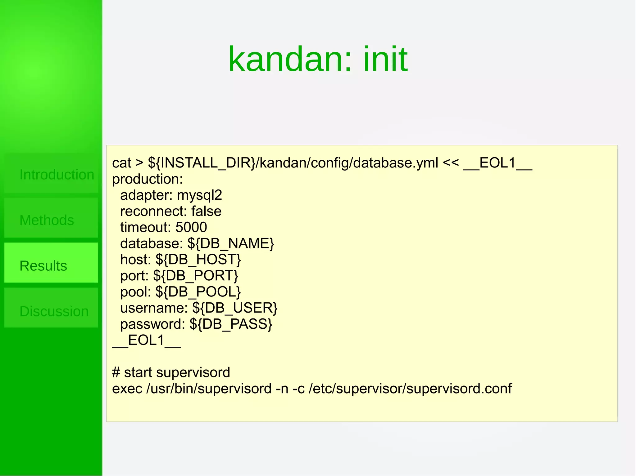 kandan: init
Introduction
Methods
Results
Discussion
cat > ${INSTALL_DIR}/kandan/config/database.yml << __EOL1__
production:
adapter: mysql2
reconnect: false
timeout: 5000
database: ${DB_NAME}
host: ${DB_HOST}
port: ${DB_PORT}
pool: ${DB_POOL}
username: ${DB_USER}
password: ${DB_PASS}
__EOL1__
# start supervisord
exec /usr/bin/supervisord -n -c /etc/supervisor/supervisord.conf
 