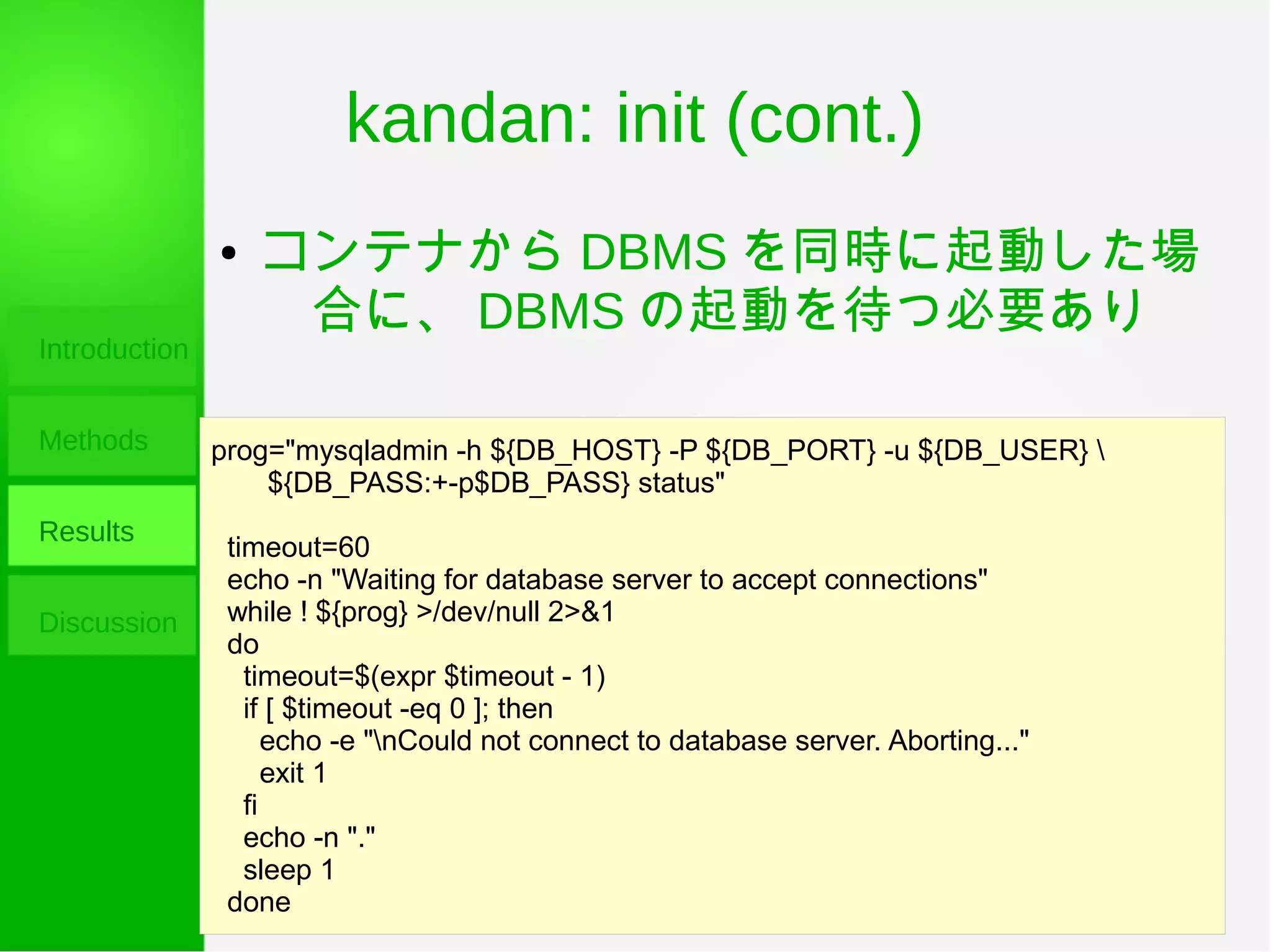 kandan: init (cont.)
Introduction
Methods
Results
Discussion
prog="mysqladmin -h ${DB_HOST} -P ${DB_PORT} -u ${DB_USER} 
${DB_PASS:+-p$DB_PASS} status"
timeout=60
echo -n "Waiting for database server to accept connections"
while ! ${prog} >/dev/null 2>&1
do
timeout=$(expr $timeout - 1)
if [ $timeout -eq 0 ]; then
echo -e "nCould not connect to database server. Aborting..."
exit 1
fi
echo -n "."
sleep 1
done
● コンテナから DBMS を同時に起動した場
合に、 DBMS の起動を待つ必要あり
 