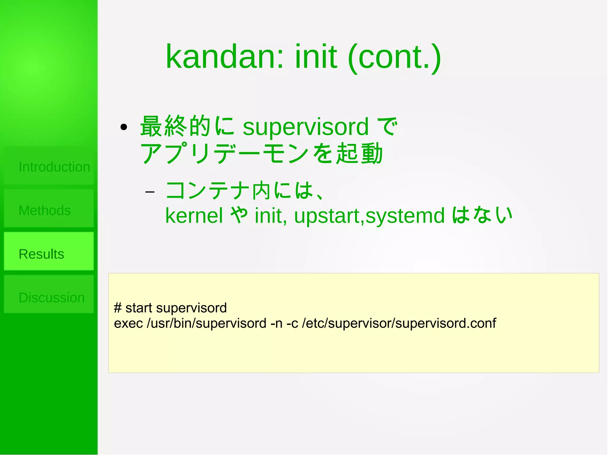 kandan: init (cont.)
Introduction
Methods
Results
Discussion
# start supervisord
exec /usr/bin/supervisord -n -c /etc/supervisor/supervisord.conf
● 最終的に supervisord で
アプリデーモンを起動
– コンテナ内には、
kernel や init, upstart,systemd はない
 