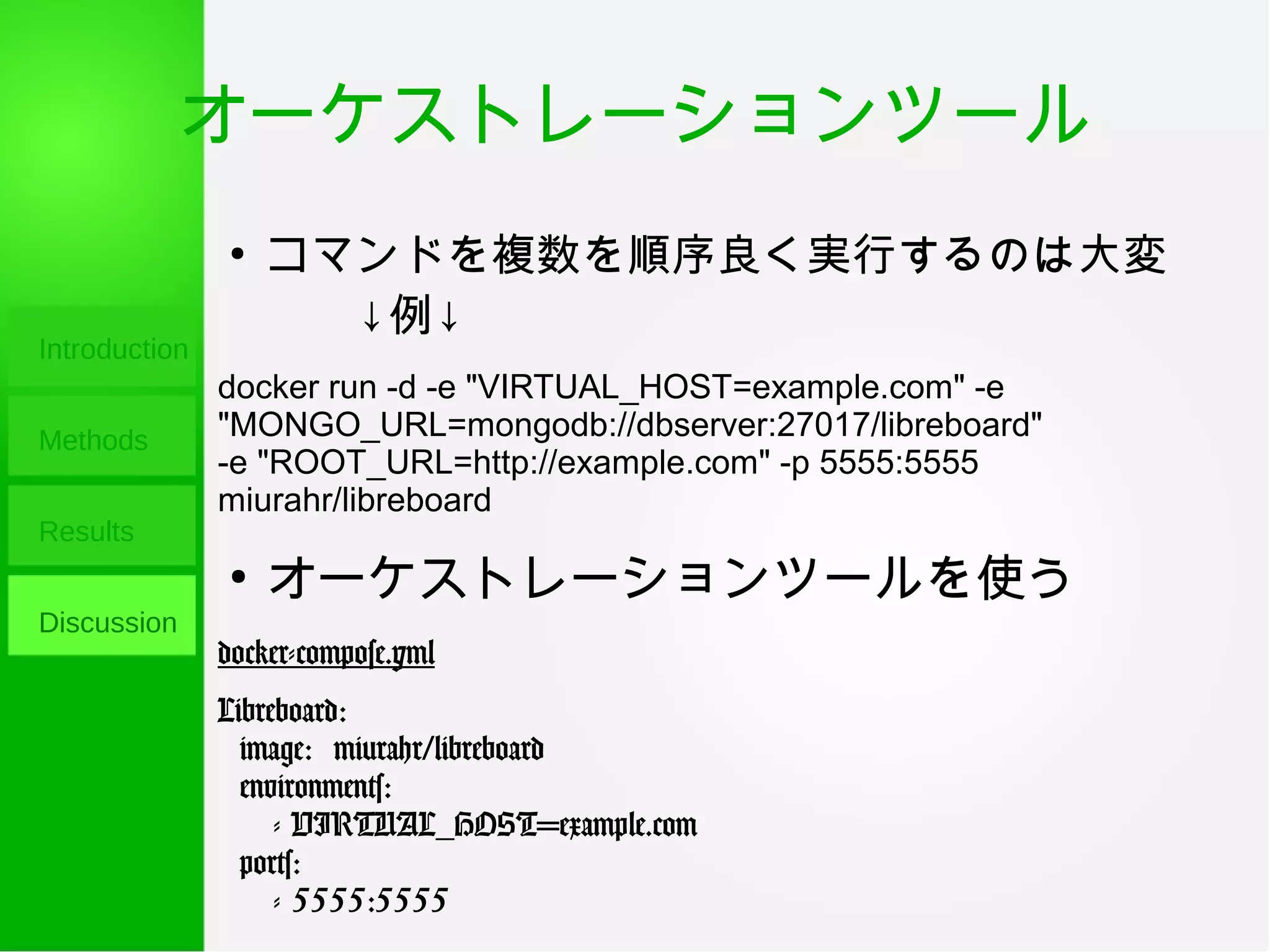 オーケストレーションツール
Introduction
Methods
Results
Discussion
●
コマンドを複数を順序良く実行するのは大変
　　↓例↓
docker run -d -e "VIRTUAL_HOST=example.com" -e
"MONGO_URL=mongodb://dbserver:27017/libreboard"
-e "ROOT_URL=http://example.com" -p 5555:5555
miurahr/libreboard
●
オーケストレーションツールを使う
docker-compose.yml
Libreboard:
image: miurahr/libreboard
environments:
- VIRTUAL_HOST=example.com
ports:
- 5555:5555
 