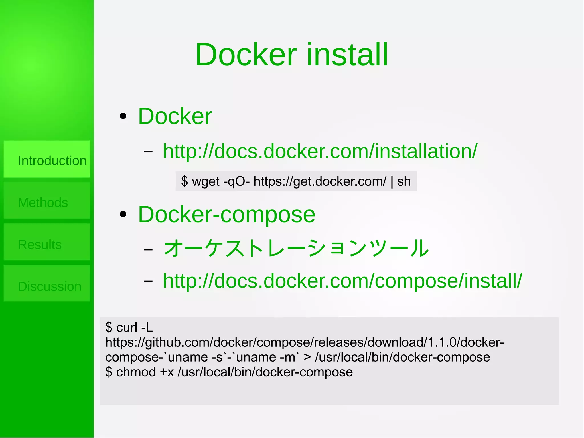 Docker install
Introduction
Methods
Results
Discussion
● Docker
– http://docs.docker.com/installation/
● Docker-compose
– オーケストレーションツール
– http://docs.docker.com/compose/install/
$ wget -qO- https://get.docker.com/ | sh
$ curl -L
https://github.com/docker/compose/releases/download/1.1.0/docker-
compose-`uname -s`-`uname -m` > /usr/local/bin/docker-compose
$ chmod +x /usr/local/bin/docker-compose
 