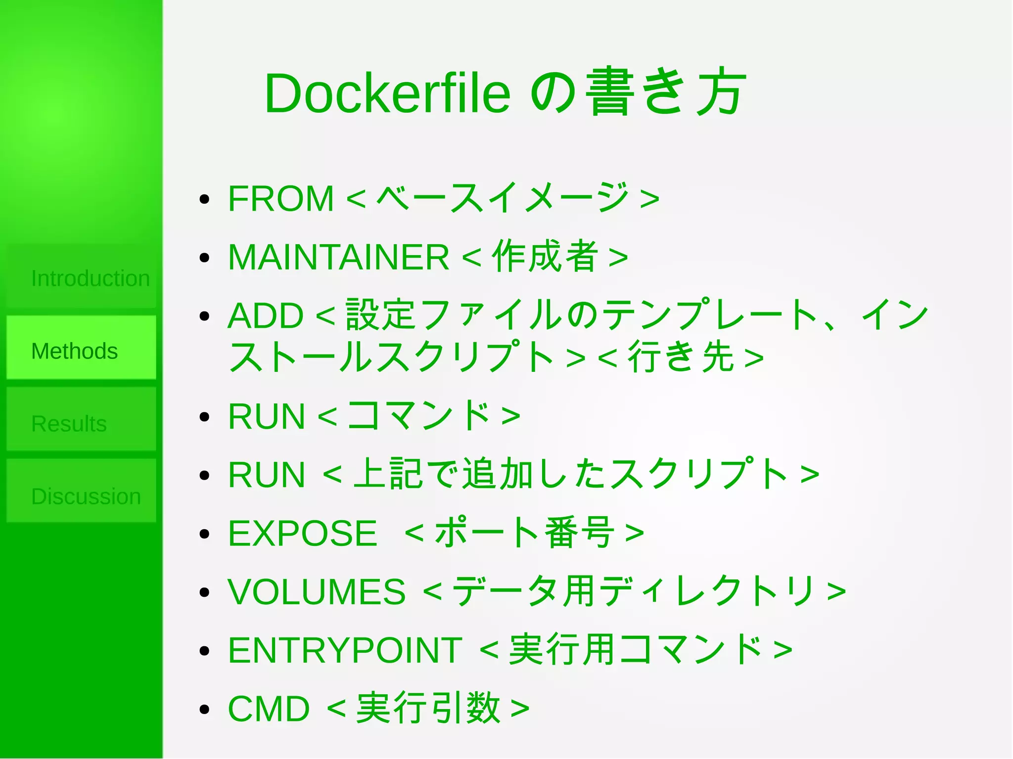 Dockerfile の書き方
Introduction
Methods
Results
Discussion
● FROM < ベースイメージ >
● MAINTAINER < 作成者 >
● ADD < 設定ファイルのテンプレート、イン
ストールスクリプト > < 行き先 >
● RUN < コマンド＞
● RUN ＜上記で追加したスクリプト＞
● EXPOSE ＜ポート番号＞
● VOLUMES ＜データ用ディレクトリ＞
● ENTRYPOINT ＜実行用コマンド＞
● CMD ＜実行引数＞
 