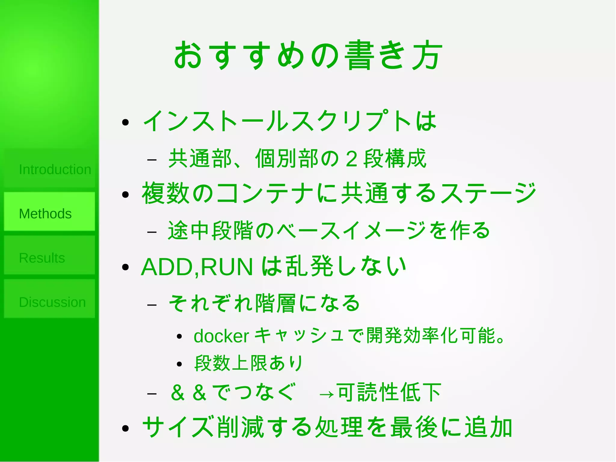 おすすめの書き方
Introduction
Methods
Results
Discussion
● インストールスクリプトは
– 共通部、個別部の２段構成
● 複数のコンテナに共通するステージ
– 途中段階のベースイメージを作る
● ADD,RUN は乱発しない
– それぞれ階層になる
● docker キャッシュで開発効率化可能。
● 段数上限あり
– ＆＆でつなぐ　→可読性低下
● サイズ削減する処理を最後に追加
 