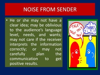 NOISE FROM SENDER
• He or she may not have a
clear idea; may be oblivious
to the audience’s language
level, needs, and wants;
may not care if the receiver
interprets the information
correctly; or may not
carefully plan the
communication to get
positive results.
 