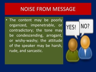 NOISE FROM MESSAGE
• The content may be poorly
organized, impenetrable, or
contradictory; the tone may
be condescending, arrogant,
or wishy-washy; the attitude
of the speaker may be harsh,
rude, and sarcastic.
 