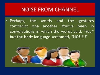 NOISE FROM CHANNEL
• Perhaps, the words and the gestures
contradict one another. You’ve been in
conversations in which the words said, “Yes,”
but the body language screamed, “NO!!!!!”
 
