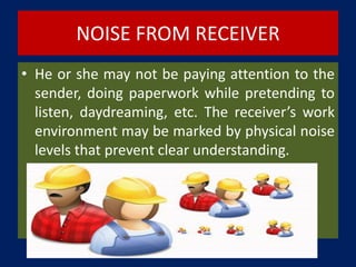 NOISE FROM RECEIVER
• He or she may not be paying attention to the
sender, doing paperwork while pretending to
listen, daydreaming, etc. The receiver’s work
environment may be marked by physical noise
levels that prevent clear understanding.
 