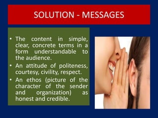 SOLUTION - MESSAGES
• The content in simple,
clear, concrete terms in a
form understandable to
the audience.
• An attitude of politeness,
courtesy, civility, respect.
• An ethos (picture of the
character of the sender
and organization) as
honest and credible.
 
