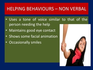HELPING BEHAVIOURS – NON VERBAL
• Uses a tone of voice similar to that of the
person needing the help
• Maintains good eye contact
• Shows some facial animation
• Occasionally smiles
 