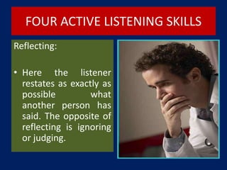 FOUR ACTIVE LISTENING SKILLS
Reflecting:
• Here the listener
restates as exactly as
possible what
another person has
said. The opposite of
reflecting is ignoring
or judging.
 