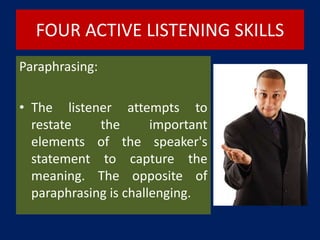 FOUR ACTIVE LISTENING SKILLS
Paraphrasing:
• The listener attempts to
restate the important
elements of the speaker's
statement to capture the
meaning. The opposite of
paraphrasing is challenging.
 