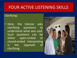 FOUR ACTIVE LISTENING SKILLS
Clarifying:
• Here, the listener asks
clarifying questions to
understand what was said.
Such questions can be
either open-ended or
closed-ended. Interpreting
is the opposite of
clarifying.
 