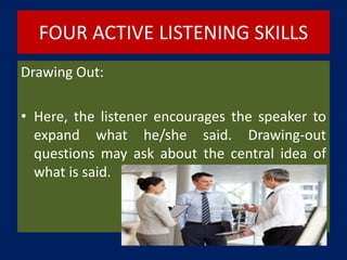 FOUR ACTIVE LISTENING SKILLS
Drawing Out:
• Here, the listener encourages the speaker to
expand what he/she said. Drawing-out
questions may ask about the central idea of
what is said.
 