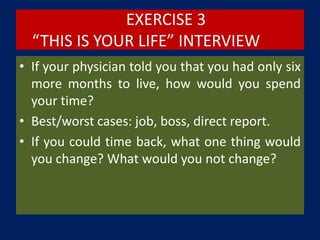 EXERCISE 3
“THIS IS YOUR LIFE” INTERVIEW
• If your physician told you that you had only six
more months to live, how would you spend
your time?
• Best/worst cases: job, boss, direct report.
• If you could time back, what one thing would
you change? What would you not change?
 