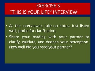 EXERCISE 3
“THIS IS YOUR LIFE” INTERVIEW
• As the interviewer, take no notes. Just listen
well, probe for clarification.
• Share your reading with your partner to
clarify, validate, and deepen your perception.
How well did you read your partner?
 