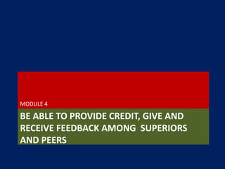 BE ABLE TO PROVIDE CREDIT, GIVE AND
RECEIVE FEEDBACK AMONG SUPERIORS
AND PEERS
MODULE 4
 