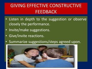 GIVING EFFECTIVE CONSTRUCTIVE
FEEDBACK
• Listen in depth to the suggestion or observe
closely the performance.
• Invite/make suggestions.
• Give/invite reactions.
• Summarize suggestions/steps agreed upon.
 