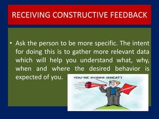 RECEIVING CONSTRUCTIVE FEEDBACK
• Ask the person to be more specific. The intent
for doing this is to gather more relevant data
which will help you understand what, why,
when and where the desired behavior is
expected of you.
 