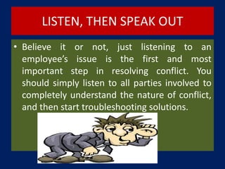LISTEN, THEN SPEAK OUT
• Believe it or not, just listening to an
employee’s issue is the first and most
important step in resolving conflict. You
should simply listen to all parties involved to
completely understand the nature of conflict,
and then start troubleshooting solutions.
 