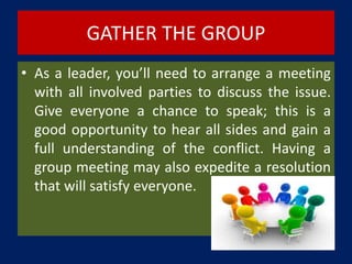 GATHER THE GROUP
• As a leader, you’ll need to arrange a meeting
with all involved parties to discuss the issue.
Give everyone a chance to speak; this is a
good opportunity to hear all sides and gain a
full understanding of the conflict. Having a
group meeting may also expedite a resolution
that will satisfy everyone.
 