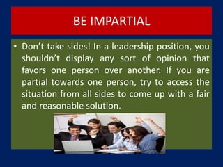 BE IMPARTIAL
• Don’t take sides! In a leadership position, you
shouldn’t display any sort of opinion that
favors one person over another. If you are
partial towards one person, try to access the
situation from all sides to come up with a fair
and reasonable solution.
 