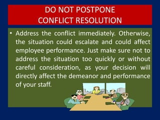 DO NOT POSTPONE
CONFLICT RESOLUTION
• Address the conflict immediately. Otherwise,
the situation could escalate and could affect
employee performance. Just make sure not to
address the situation too quickly or without
careful consideration, as your decision will
directly affect the demeanor and performance
of your staff.
 
