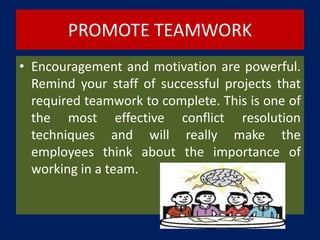 PROMOTE TEAMWORK
• Encouragement and motivation are powerful.
Remind your staff of successful projects that
required teamwork to complete. This is one of
the most effective conflict resolution
techniques and will really make the
employees think about the importance of
working in a team.
 