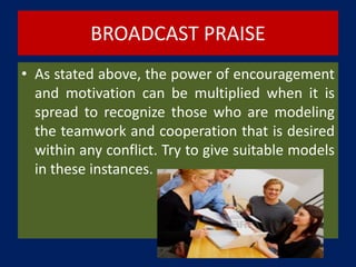 BROADCAST PRAISE
• As stated above, the power of encouragement
and motivation can be multiplied when it is
spread to recognize those who are modeling
the teamwork and cooperation that is desired
within any conflict. Try to give suitable models
in these instances.
 