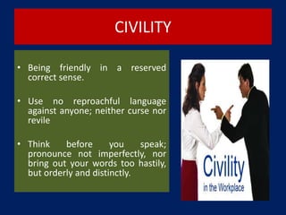 CIVILITY
• Being friendly in a reserved
correct sense.
• Use no reproachful language
against anyone; neither curse nor
revile
• Think before you speak;
pronounce not imperfectly, nor
bring out your words too hastily,
but orderly and distinctly.
 