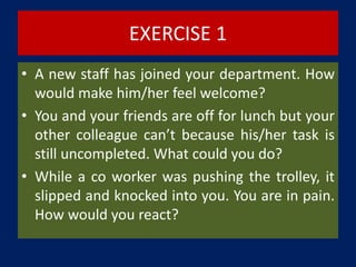 EXERCISE 1
• A new staff has joined your department. How
would make him/her feel welcome?
• You and your friends are off for lunch but your
other colleague can’t because his/her task is
still uncompleted. What could you do?
• While a co worker was pushing the trolley, it
slipped and knocked into you. You are in pain.
How would you react?
 