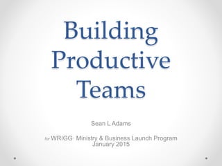 Building
Productive
Teams
Sean L Adams
for WRIGG· Ministry & Business Launch Program
January 2015
 