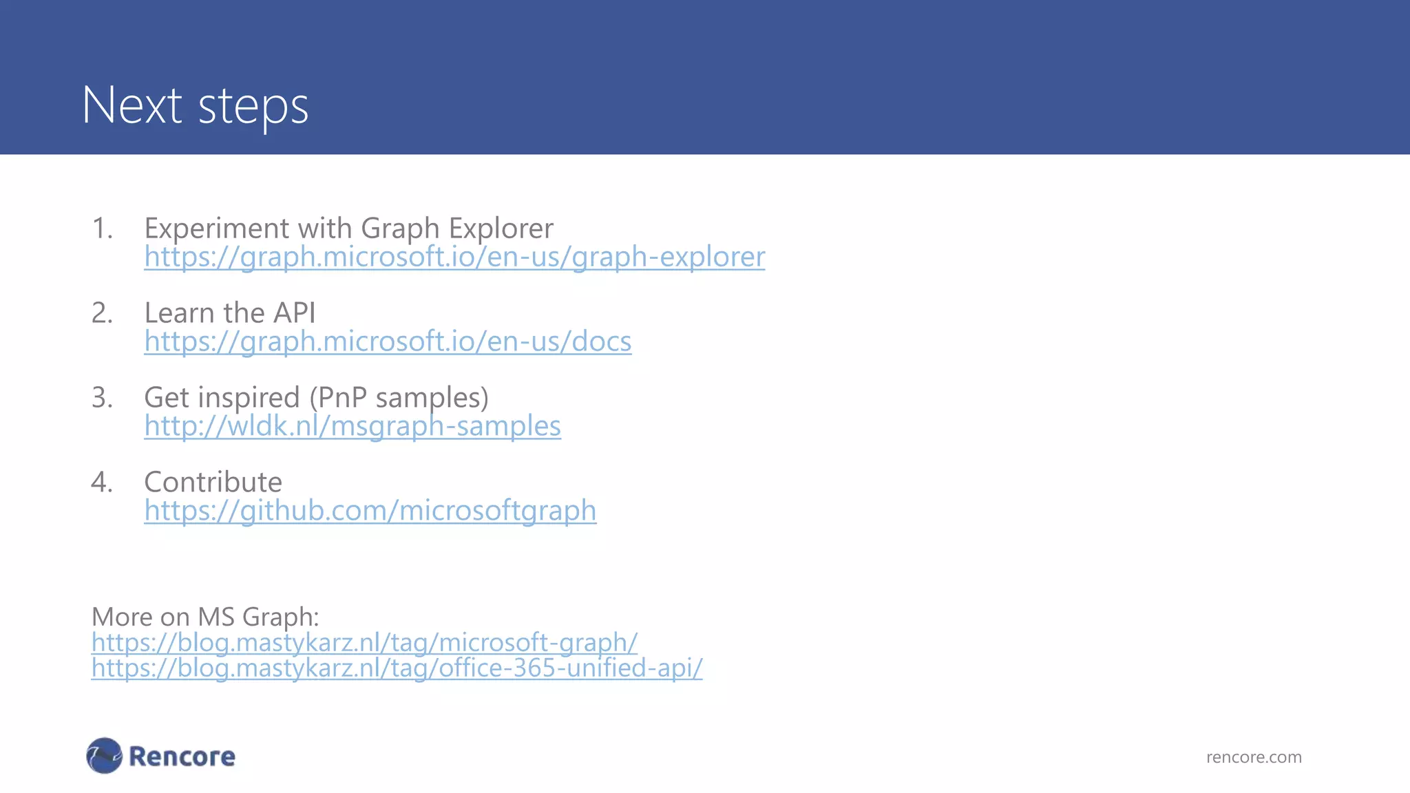 Next steps
1. Experiment with Graph Explorer
https://graph.microsoft.io/en-us/graph-explorer
2. Learn the API
https://graph.microsoft.io/en-us/docs
3. Get inspired (PnP samples)
http://wldk.nl/msgraph-samples
4. Contribute
https://github.com/microsoftgraph
More on MS Graph:
https://blog.mastykarz.nl/tag/microsoft-graph/
https://blog.mastykarz.nl/tag/office-365-unified-api/
rencore.com
 