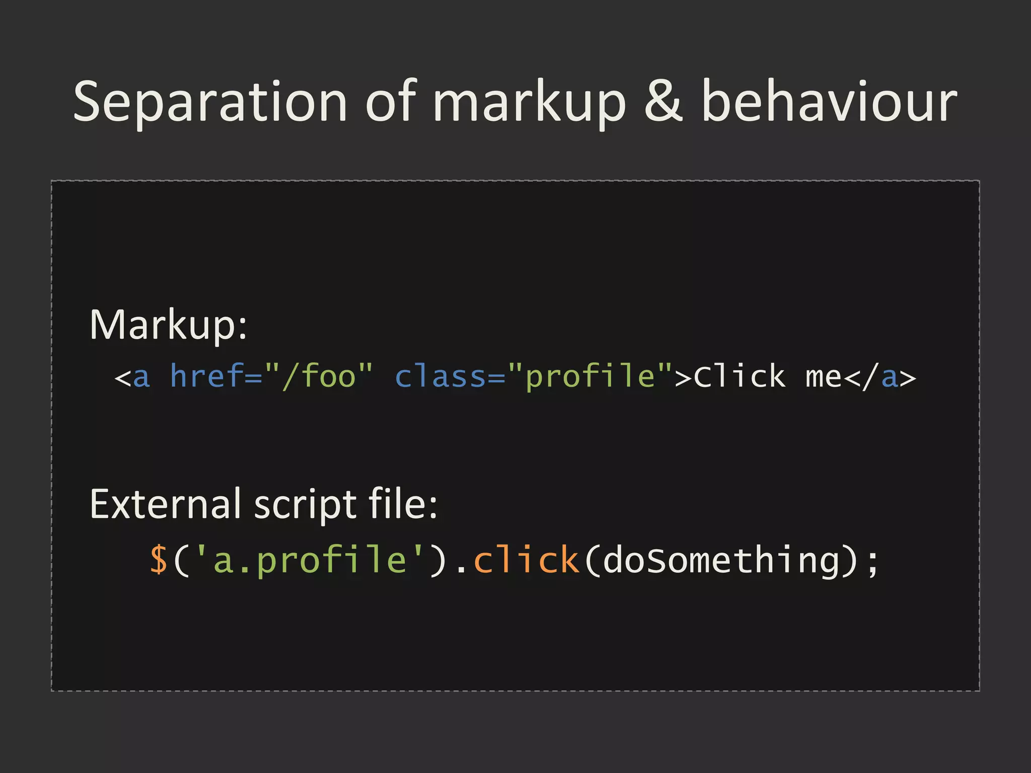 Separation of markup & behaviour


Markup:
<a href="/foo” class="profile">Click me</a>
 <a href="/foo"
 onclick="return doSomething()">
     Click me
External script file:
</a>
   $('a.profile').click(doSomething);
 