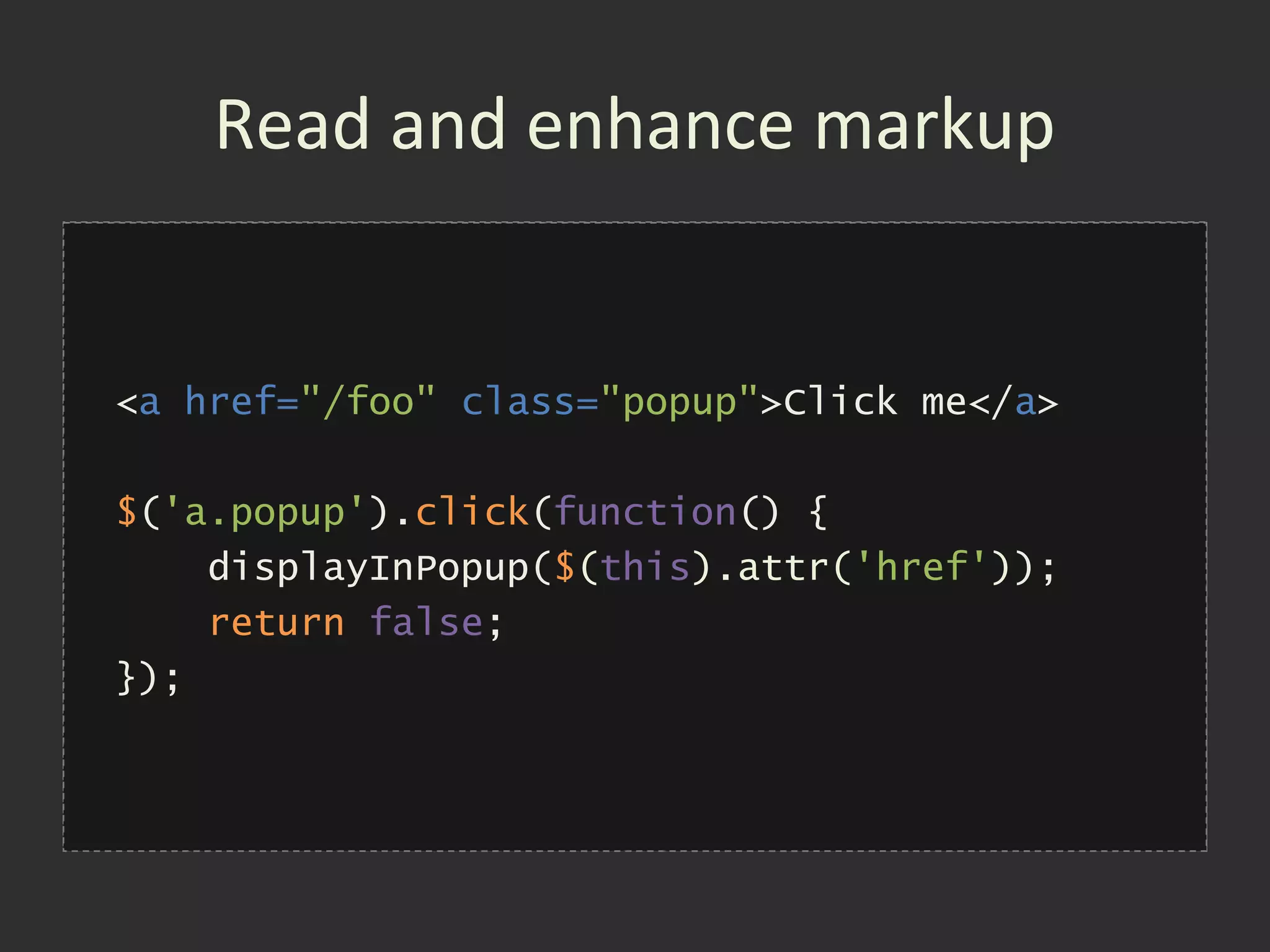 Read and enhance markup


<a href="/foo" class="popup">Click me</a>

$('a.popup').click(function() {
    displayInPopup('/foo');
    displayInPopup($(this).attr('href'));
    return false;
});
 