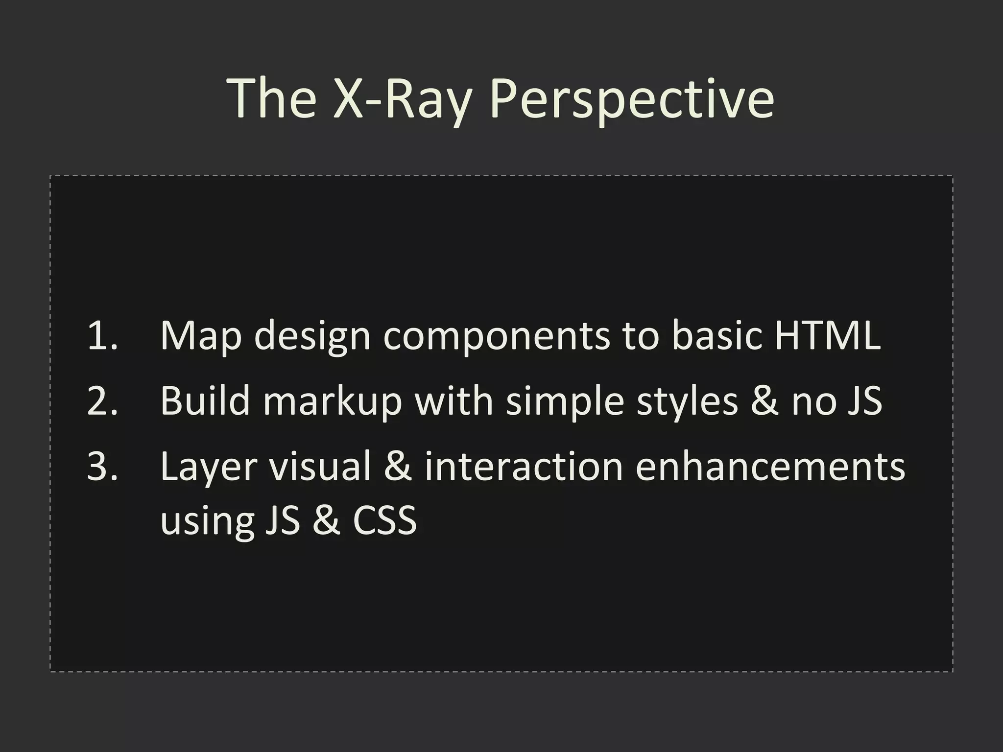 The X-Ray Perspective


1. Map design components to basic HTML
2. Build markup with simple styles & no JS
3. Layer visual & interaction enhancements
   using JS & CSS
 