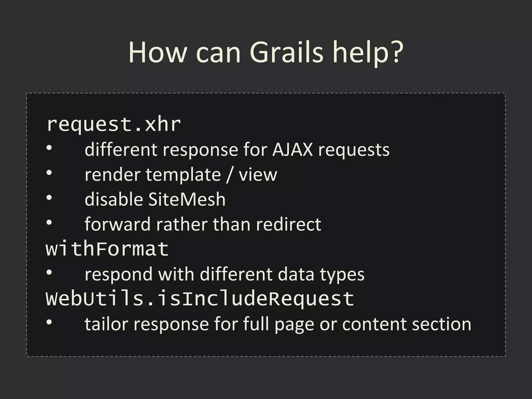 How can Grails help?

request.xhr
•  different response for AJAX requests
•  render template / view
•  disable SiteMesh
•  forward rather than redirect
withFormat
•  respond with different data types
WebUtils.isIncludeRequest
•  tailor response for full page or content section
 