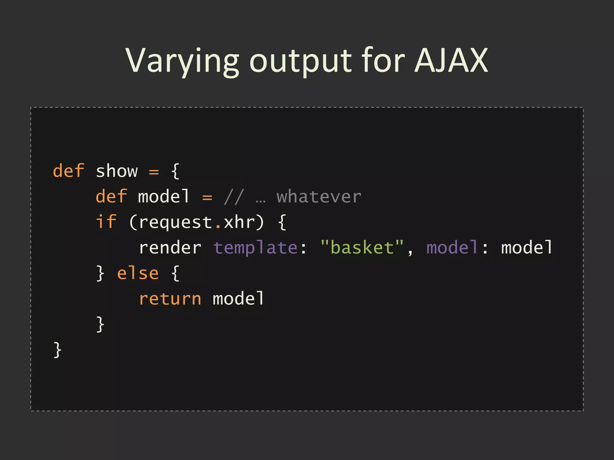 Varying output for AJAX

def show = {
    def model = // … whatever
    if (request.xhr) {
        render template: "basket", model: model
    } else {
        return model
    }
}
 