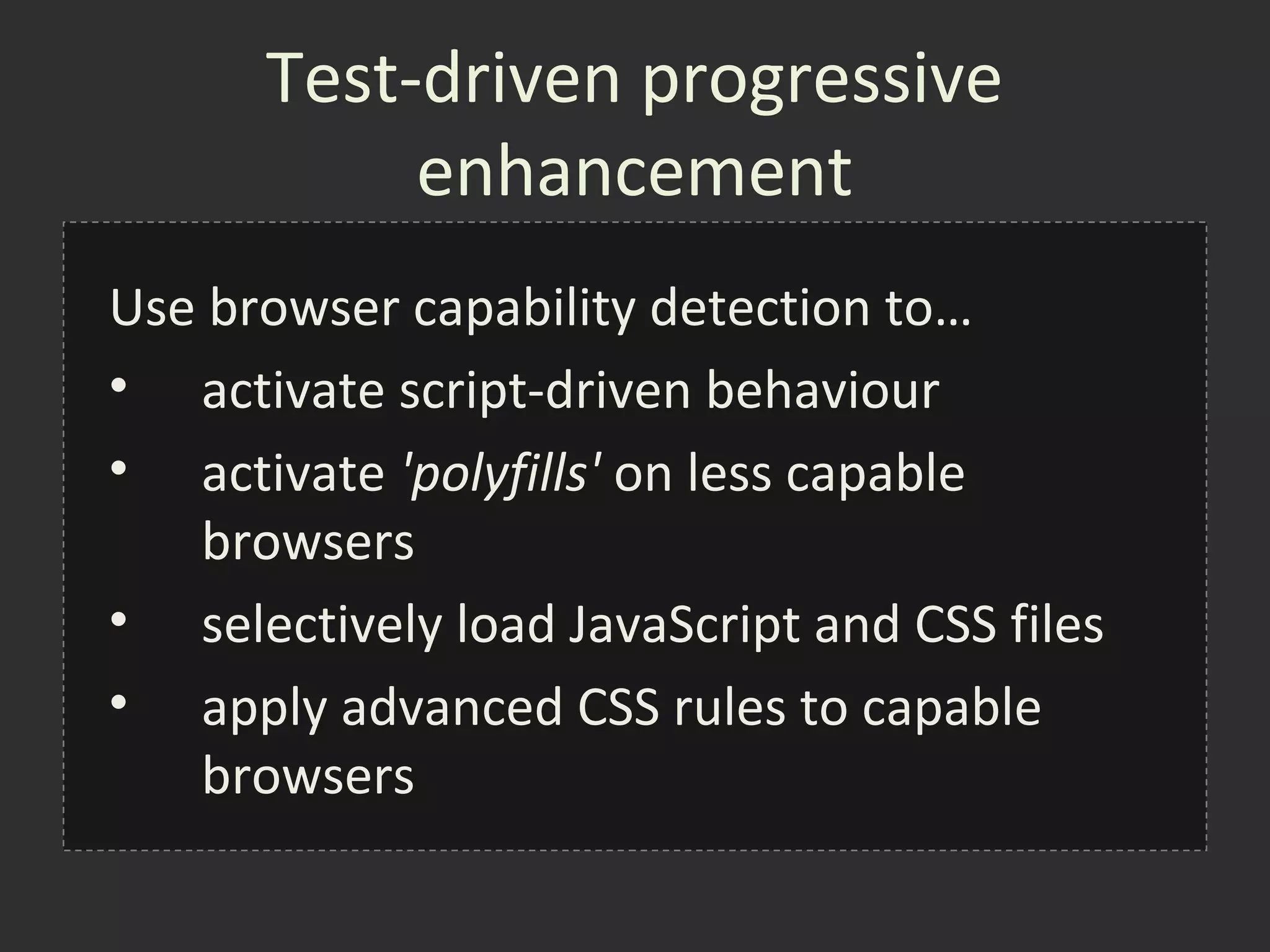 Test-driven progressive
           enhancement
Use browser capability detection to…
• activate script-driven behaviour
• activate 'polyfills' on less capable
   browsers
• selectively load JavaScript and CSS files
• apply advanced CSS rules to capable
   browsers
 