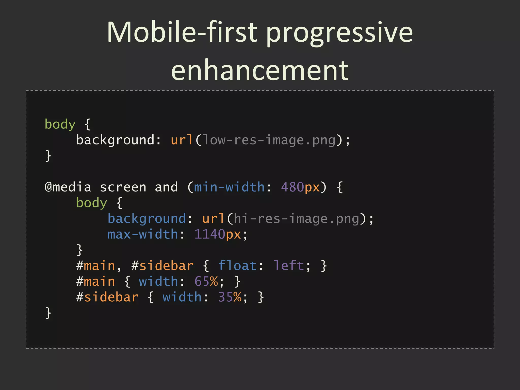Mobile-first progressive
           enhancement
body {
    background: url(low-res-image.png);
}
• Build for mobile devices first
@media screen and (min-width: 480px) {
•   Layer up to desktop using media queries
    body {
        background: url(hi-res-image.png);
•   }Prevent large images & supplementary
 
        max-width: 1140px;

     content sections loading
    #main, #sidebar { float: left; }
    #main { width: 65%; }
    #sidebar { width: 35%; }
}
 