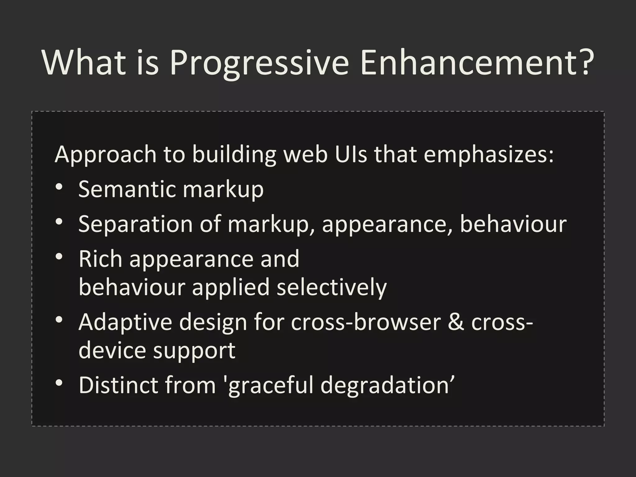 What is Progressive Enhancement?

Approach to building web UIs that emphasizes:
• Semantic markup
• Separation of markup, appearance, behaviour
• Rich appearance and
  behaviour applied selectively
• Adaptive design for cross-browser & cross-
  device support
• Distinct from 'graceful degradation’
 