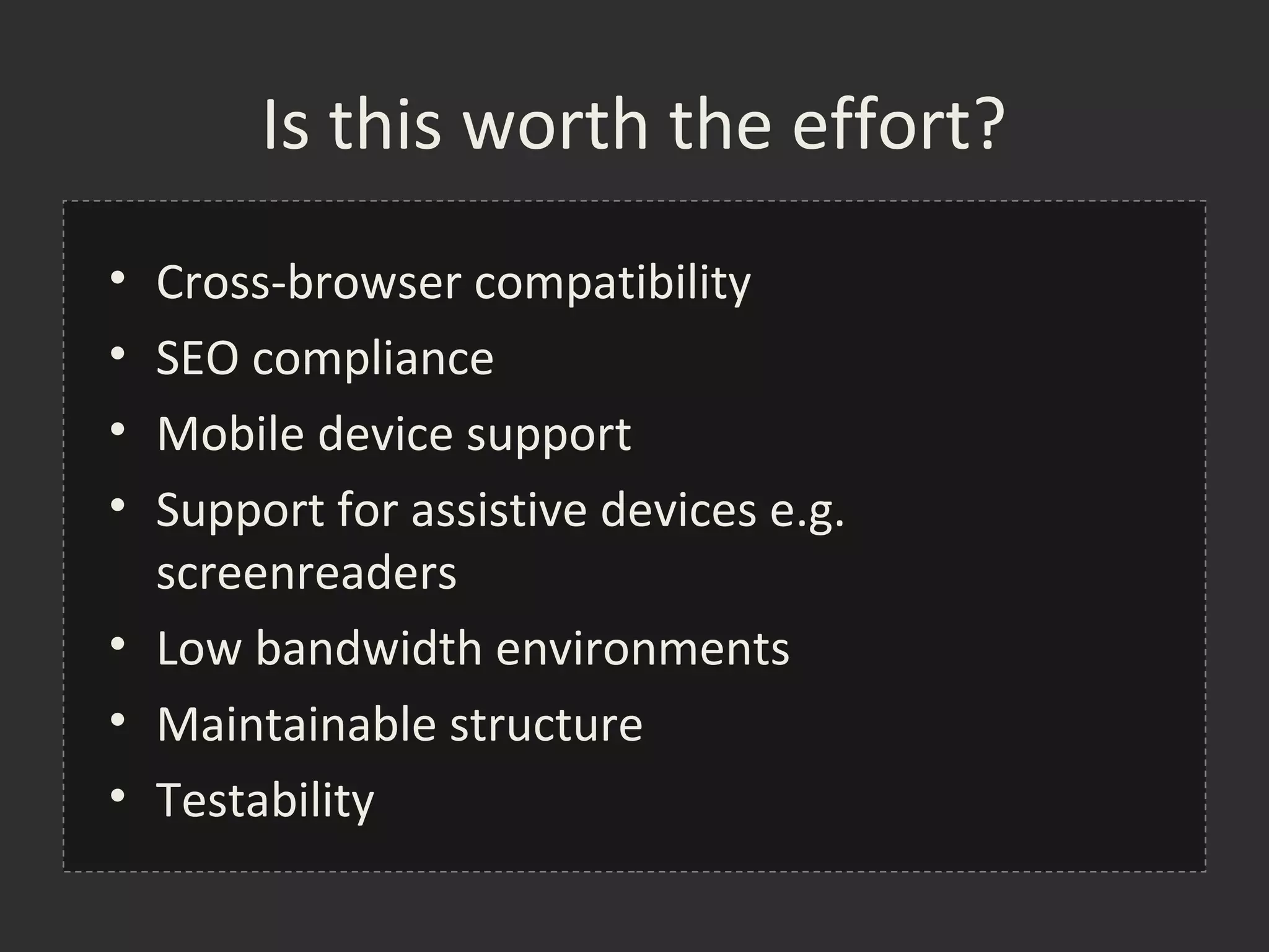 Is this worth the effort?
• Cross-browser compatibility
• SEO compliance
• Mobile device support
• Support for assistive devices e.g.
  screenreaders
• Low bandwidth environments
• Maintainable structure
• Testability
 