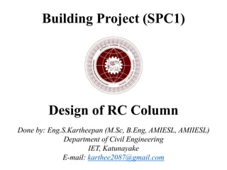 Building Project (SPC1)
Design of RC Column
Done by: Eng.S.Kartheepan (M.Sc, B.Eng, AMIESL, AMIIESL)
Department of Civil Engineering
IET, Katunayake
E-mail: karthee2087@gmail.com
 