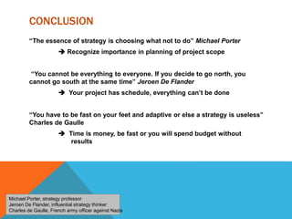 CONCLUSION
“The essence of strategy is choosing what not to do” Michael Porter
 Recognize importance in planning of project scope
“You cannot be everything to everyone. If you decide to go north, you
cannot go south at the same time” Jeroen De Flander
 Your project has schedule, everything can’t be done
“You have to be fast on your feet and adaptive or else a strategy is useless”
Charles de Gaulle
 Time is money, be fast or you will spend budget without
results
Michael Porter, strategy professor
Jeroen De Flander, influential strategy thinker
Charles de Gaulle, French army officer against Nazis
 